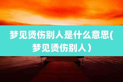 梦见烫伤别人是什么意思(梦见烫伤别人)