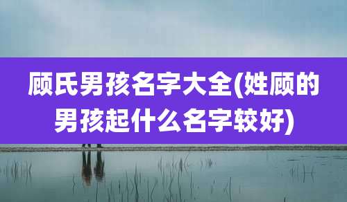 顾氏男孩名字大全(姓顾的男孩起什么名字较好)