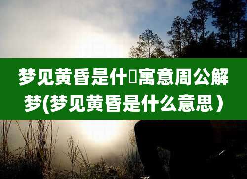 梦见黄昏是什麼寓意周公解梦(梦见黄昏是什么意思）