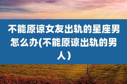 不能原谅女友出轨的星座男怎么办(不能原谅出轨的男人)