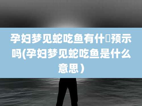 孕妇梦见蛇吃鱼有什麼预示吗(孕妇梦见蛇吃鱼是什么意思)