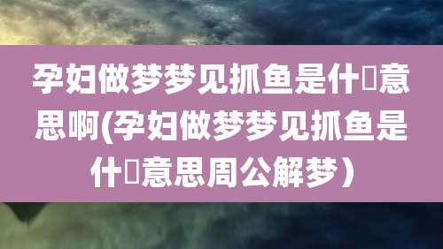 孕妇做梦梦见抓鱼是什麼意思啊(孕妇做梦梦见抓鱼是什麼意思周公解梦)
