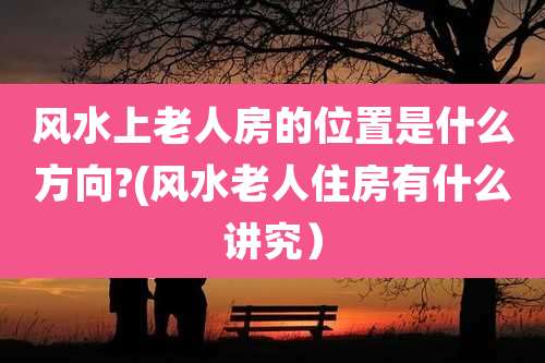 风水上老人房的位置是什么方向?(风水老人住房有什么讲究)
