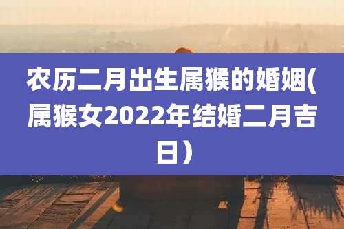 农历二月出生属猴的婚姻(属猴女2022年结婚二月吉日)