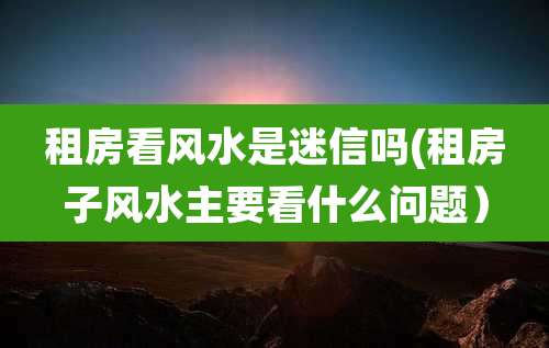 租房看风水是迷信吗(租房子风水主要看什么问题)