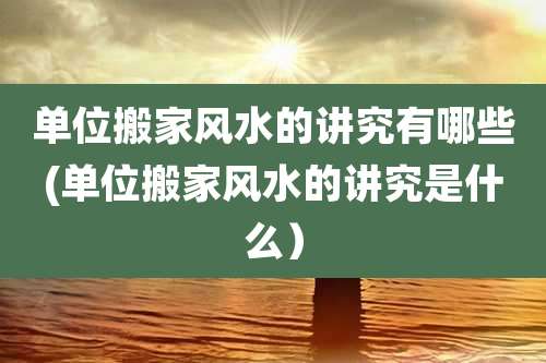 单位搬家风水的讲究有哪些(单位搬家风水的讲究是什么)