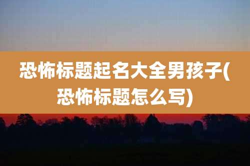 恐怖标题起名大全男孩子(恐怖标题怎么写)