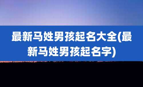 最新马姓男孩起名大全(最新马姓男孩起名字)