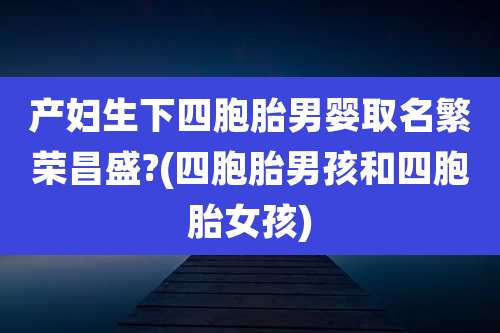 产妇生下四胞胎男婴取名繁荣昌盛?(四胞胎男孩和四胞胎女孩)