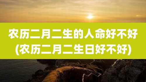 农历二月二生的人命好不好(农历二月二生日好不好)