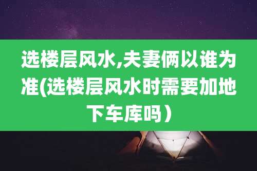 选楼层风水,夫妻俩以谁为准(选楼层风水时需要加地下车库吗)