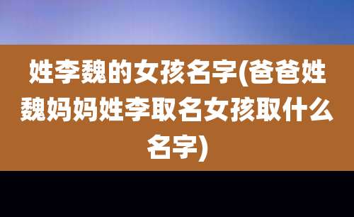 姓李魏的女孩名字(爸爸姓魏妈妈姓李取名女孩取什么名字)