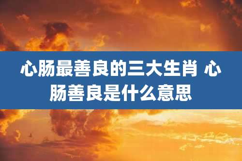 心肠最善良的三大生肖 心肠善良是什么意思