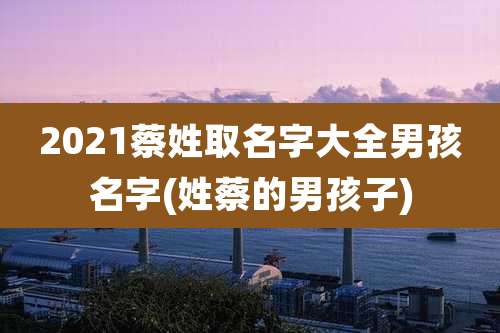 2021蔡姓取名字大全男孩名字(姓蔡的男孩子)