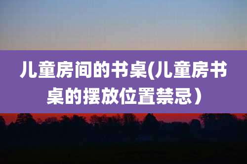 儿童房间的书桌(儿童房书桌的摆放位置禁忌)