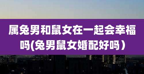 属兔男和鼠女在一起会幸福吗(兔男鼠女婚配好吗)