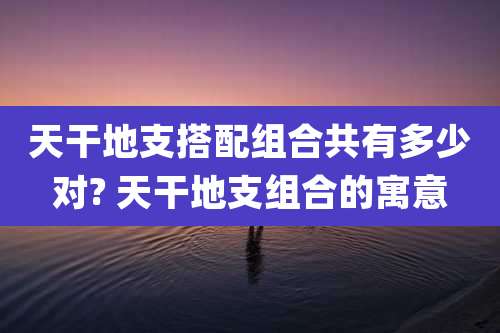 天干地支搭配组合共有多少对? 天干地支组合的寓意