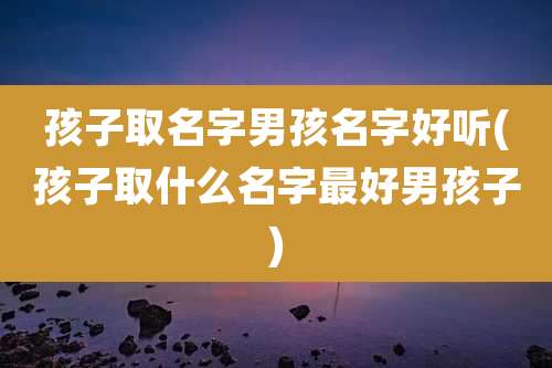 孩子取名字男孩名字好听(孩子取什么名字最好男孩子)