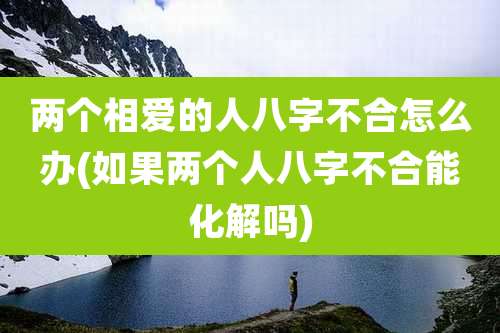 两个相爱的人八字不合怎么办(如果两个人八字不合能化解吗)
