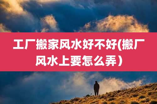 工厂搬家风水好不好(搬厂风水上要怎么弄）