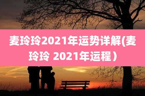 麦玲玲2021年运势详解(麦玲玲 2021年运程)