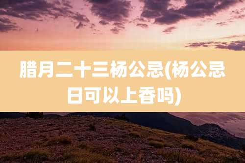 腊月二十三杨公忌(杨公忌日可以上香吗)