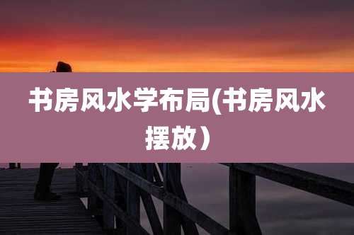 书房风水学布局(书房风水摆放）