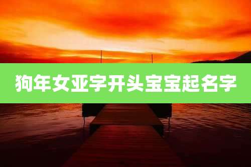 狗年女亚字开头宝宝起名字