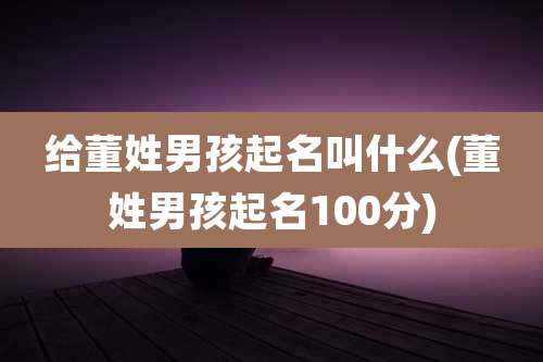 给董姓男孩起名叫什么(董姓男孩起名100分)