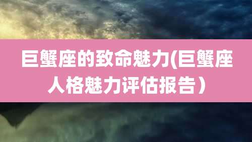 巨蟹座的致命魅力(巨蟹座人格魅力评估报告)