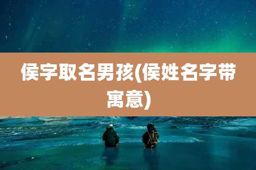 侯字取名男孩(侯姓名字带寓意)