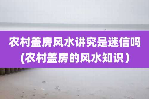 农村盖房风水讲究是迷信吗(农村盖房的风水知识)