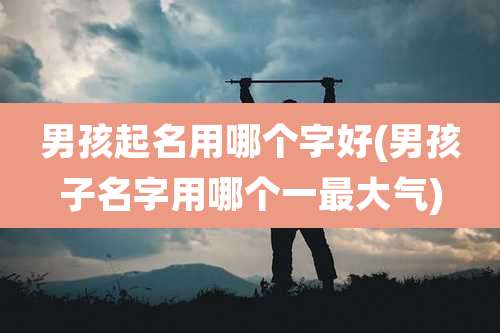 男孩起名用哪个字好(男孩子名字用哪个一最大气)