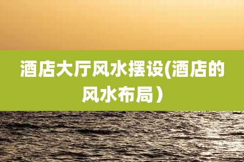 酒店大厅风水摆设(酒店的风水布局)