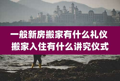 一般新房搬家有什么礼仪 搬家入住有什么讲究仪式