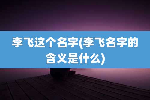 李飞这个名字(李飞名字的含义是什么)