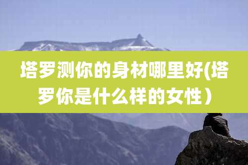 塔罗测你的身材哪里好(塔罗你是什么样的女性)