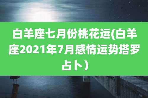 白羊座七月份桃花运(白羊座2021年7月感情运势塔罗占卜)