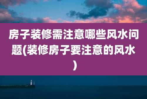 房子装修需注意哪些风水问题(装修房子要注意的风水）
