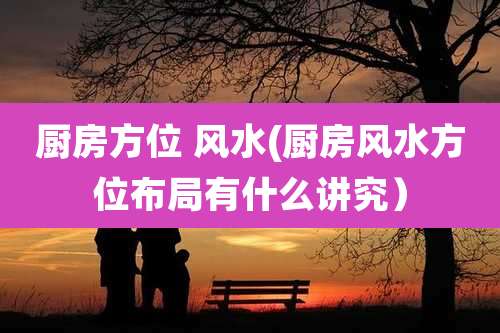 厨房方位 风水(厨房风水方位布局有什么讲究）