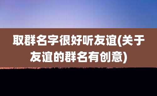 取群名字很好听友谊(关于友谊的群名有创意)