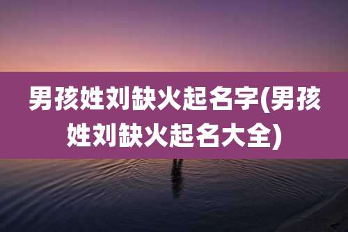 男孩姓刘缺火起名字(男孩姓刘缺火起名大全)