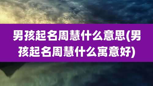 男孩起名周慧什么意思(男孩起名周慧什么寓意好)