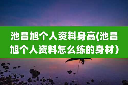 池昌旭个人资料身高(池昌旭个人资料怎么练的身材)