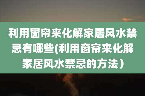 利用窗帘来化解家居风水禁忌有哪些(利用窗帘来化解家居风水禁忌的方法）