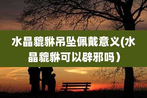 水晶貔貅吊坠佩戴意义(水晶貔貅可以辟邪吗)