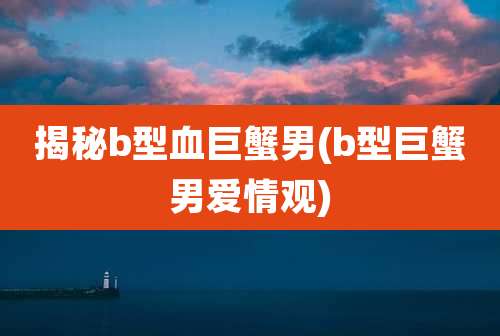 揭秘b型血巨蟹男(b型巨蟹男爱情观)