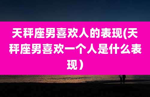 天秤座男喜欢人的表现(天秤座男喜欢一个人是什么表现)