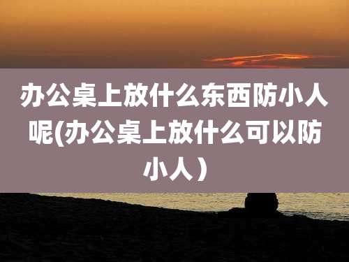 办公桌上放什么东西防小人呢(办公桌上放什么可以防小人)