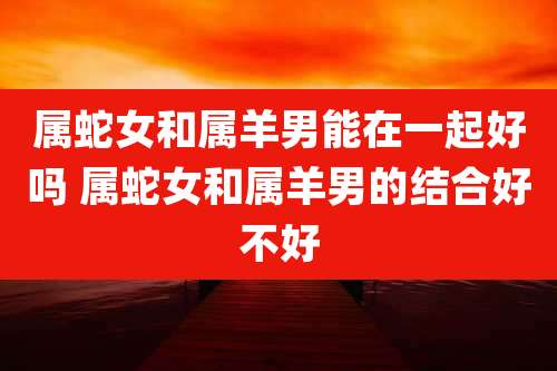 属蛇女和属羊男能在一起好吗 属蛇女和属羊男的结合好不好